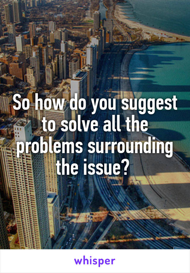 So how do you suggest to solve all the problems surrounding the issue? 