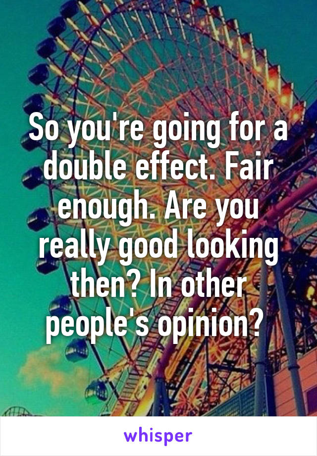 So you're going for a double effect. Fair enough. Are you really good looking then? In other people's opinion? 