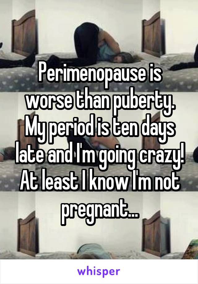 Perimenopause is worse than puberty. My period is ten days late and I'm going crazy! At least I know I'm not pregnant...