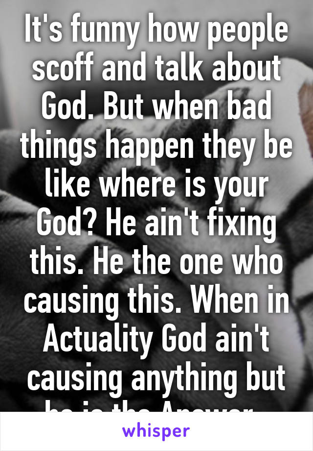 It's funny how people scoff and talk about God. But when bad things happen they be like where is your God? He ain't fixing this. He the one who causing this. When in Actuality God ain't causing anything but he is the Answer. 