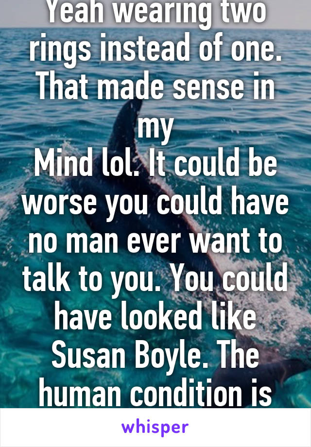 Yeah wearing two rings instead of one. That made sense in my
Mind lol. It could be worse you could have no man ever want to talk to you. You could have looked like Susan Boyle. The human condition is funny. 