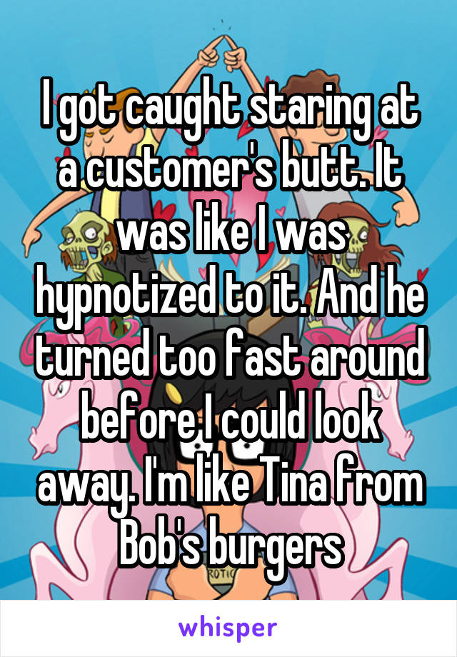 I got caught staring at a customer's butt. It was like I was hypnotized to it. And he turned too fast around before I could look away. I'm like Tina from Bob's burgers