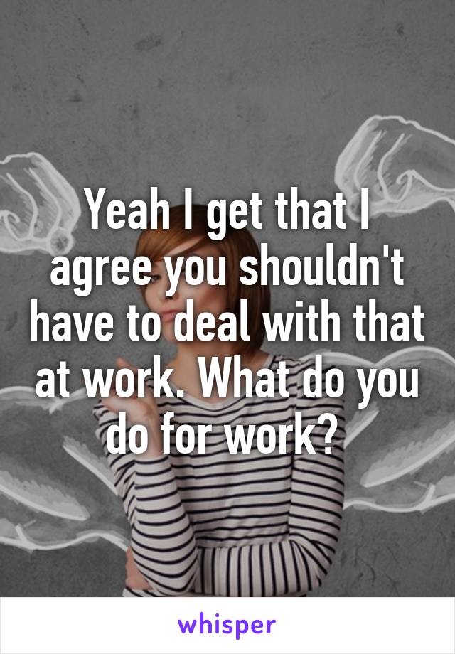 Yeah I get that I agree you shouldn't have to deal with that at work. What do you do for work? 