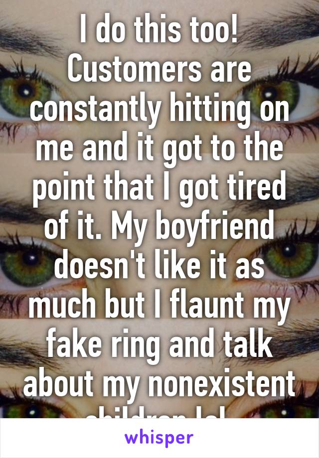 I do this too! Customers are constantly hitting on me and it got to the point that I got tired of it. My boyfriend doesn't like it as much but I flaunt my fake ring and talk about my nonexistent children lol 