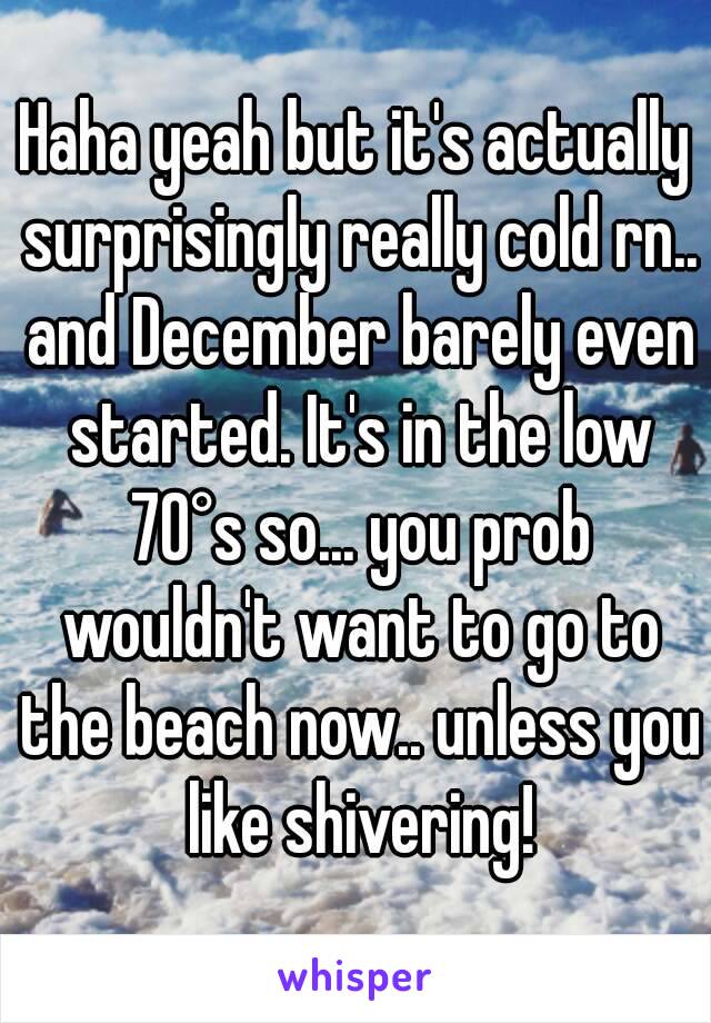 Haha yeah but it's actually surprisingly really cold rn.. and December barely even started. It's in the low 70°s so... you prob wouldn't want to go to the beach now.. unless you like shivering!