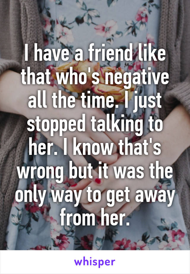 I have a friend like that who's negative all the time. I just stopped talking to her. I know that's wrong but it was the only way to get away from her.