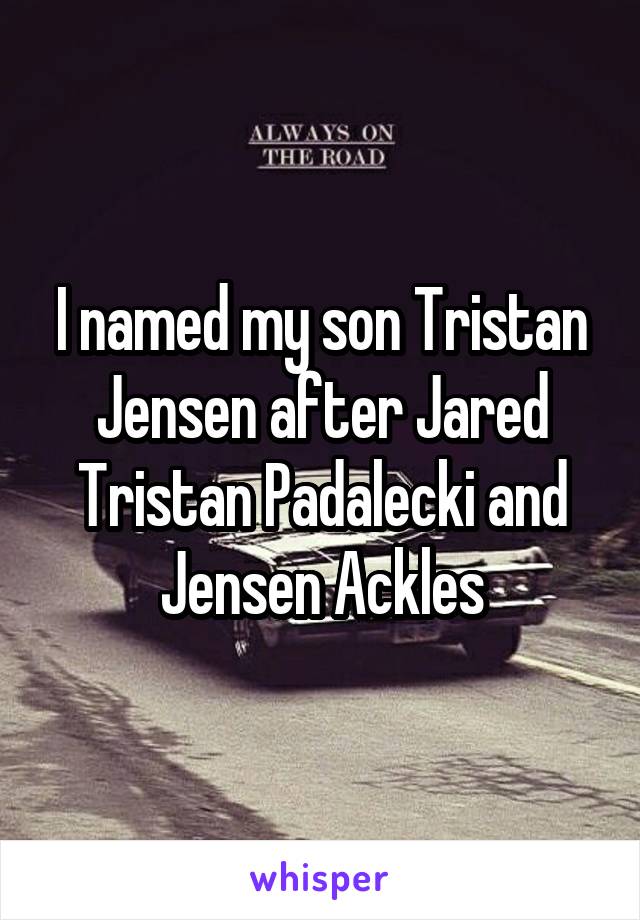 I named my son Tristan Jensen after Jared Tristan Padalecki and Jensen Ackles