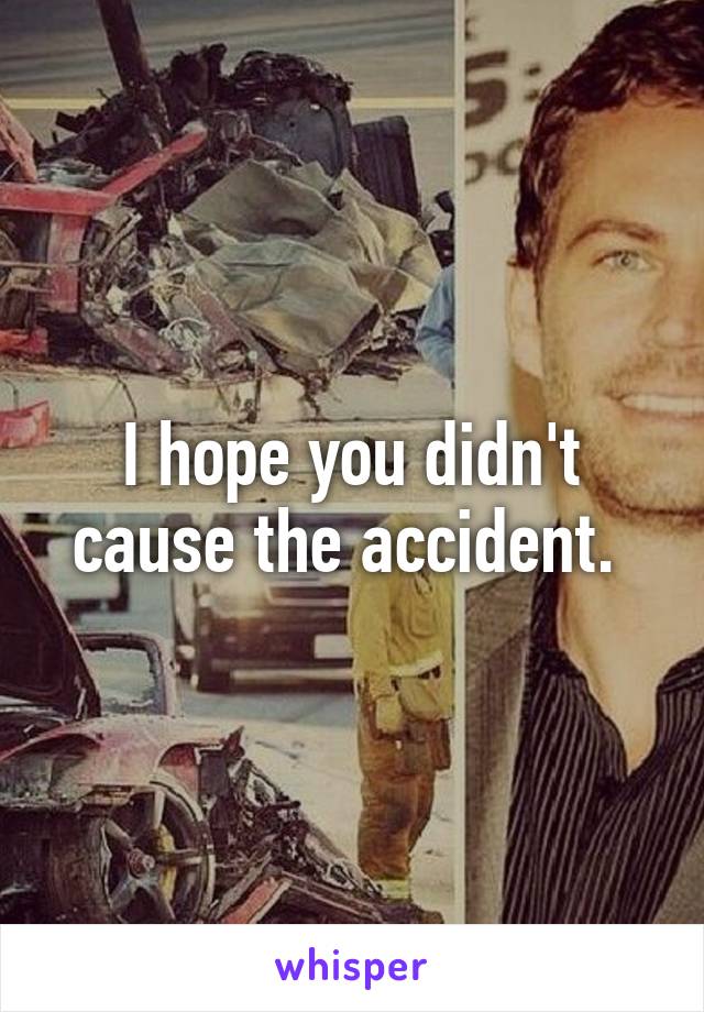 I hope you didn't cause the accident. 