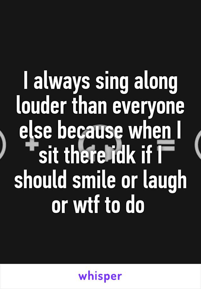 I always sing along louder than everyone else because when I sit there idk if I should smile or laugh or wtf to do 