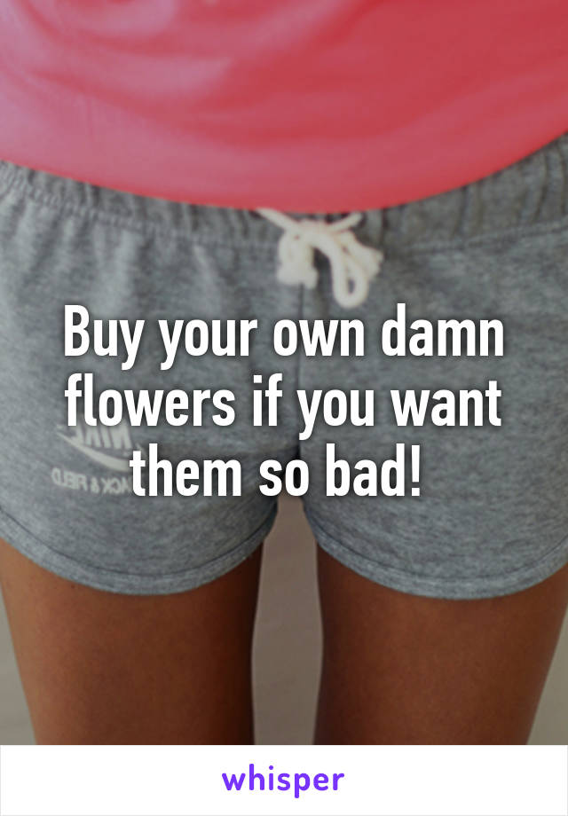 Buy your own damn flowers if you want them so bad! 