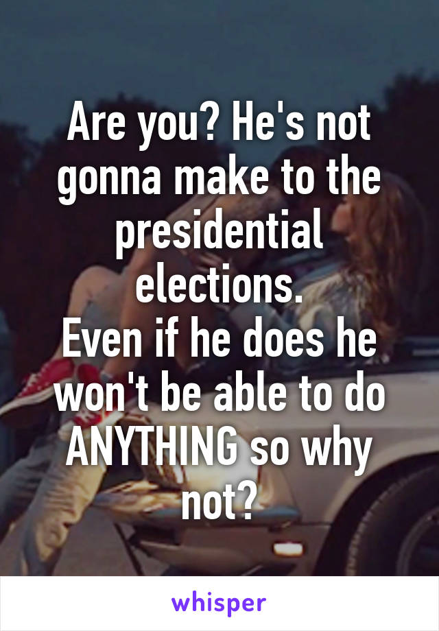 Are you? He's not gonna make to the presidential elections.
Even if he does he won't be able to do ANYTHING so why not?