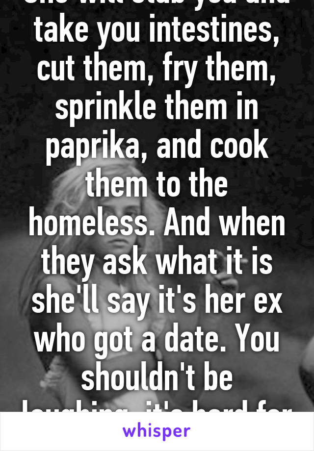 She will stab you and take you intestines, cut them, fry them, sprinkle them in paprika, and cook them to the homeless. And when they ask what it is she'll say it's her ex who got a date. You shouldn't be laughing, it's hard for girls.