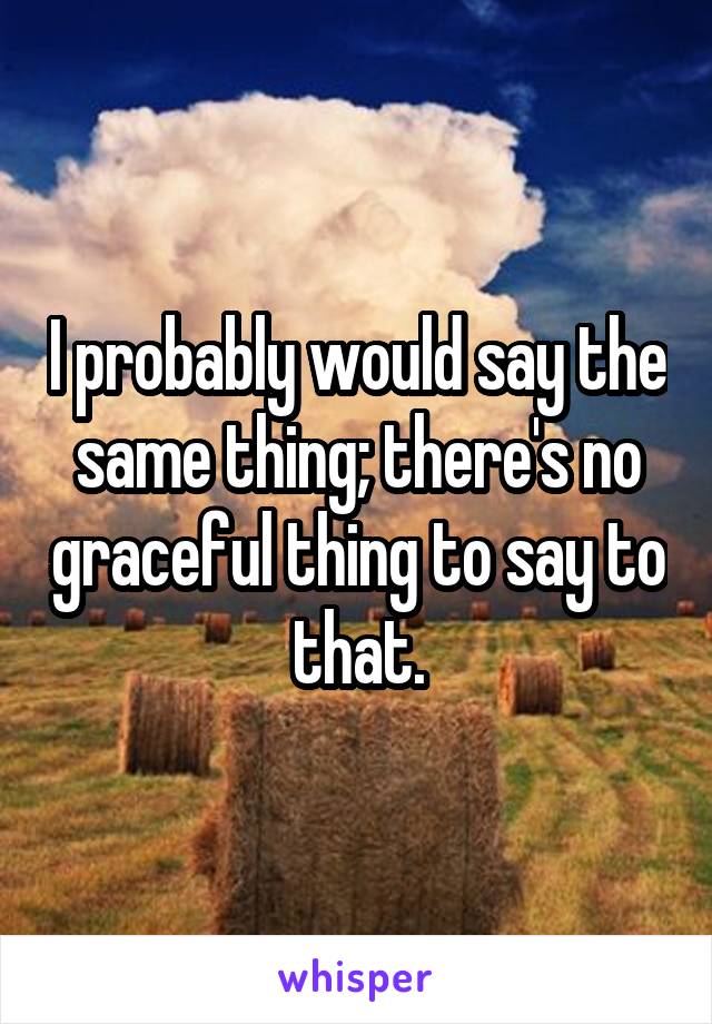 I probably would say the same thing; there's no graceful thing to say to that.