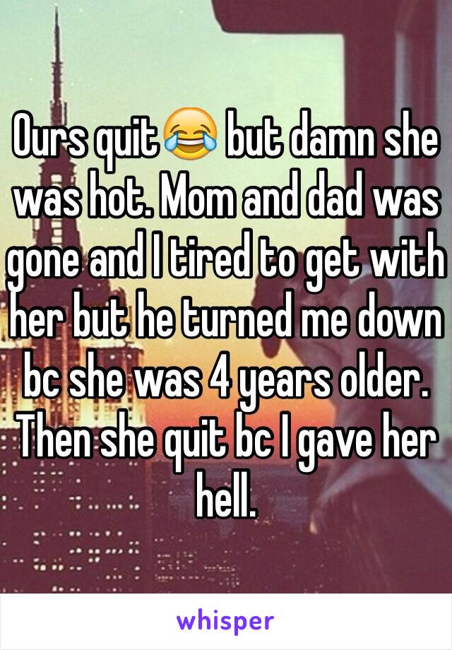 Ours quit😂 but damn she was hot. Mom and dad was gone and I tired to get with her but he turned me down bc she was 4 years older. Then she quit bc I gave her hell.