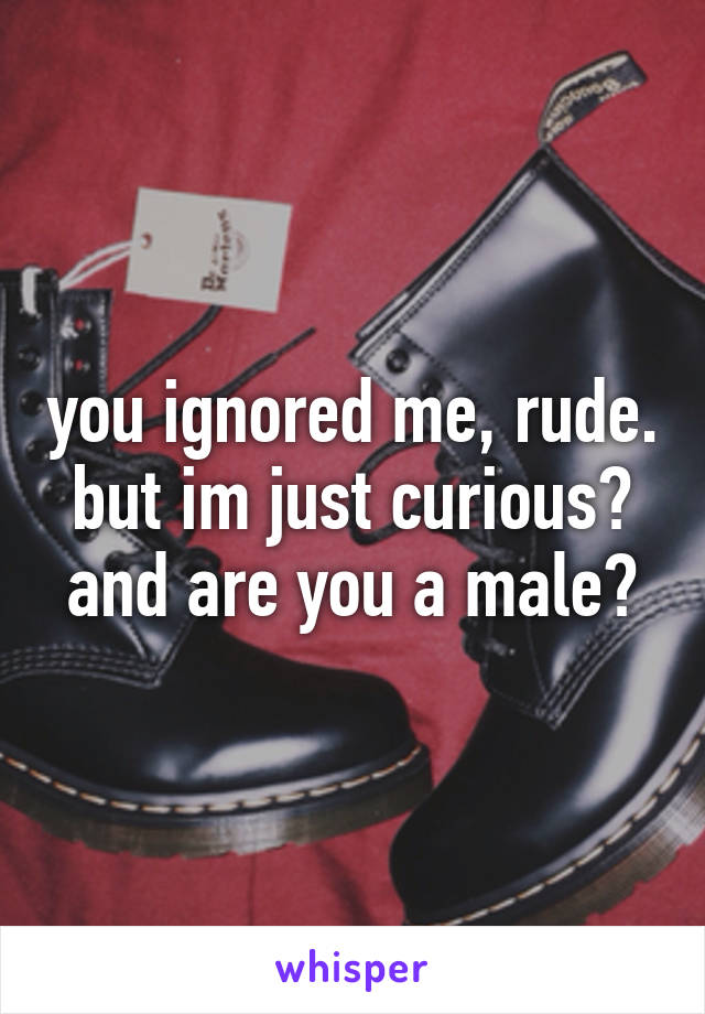 you ignored me, rude. but im just curious? and are you a male?