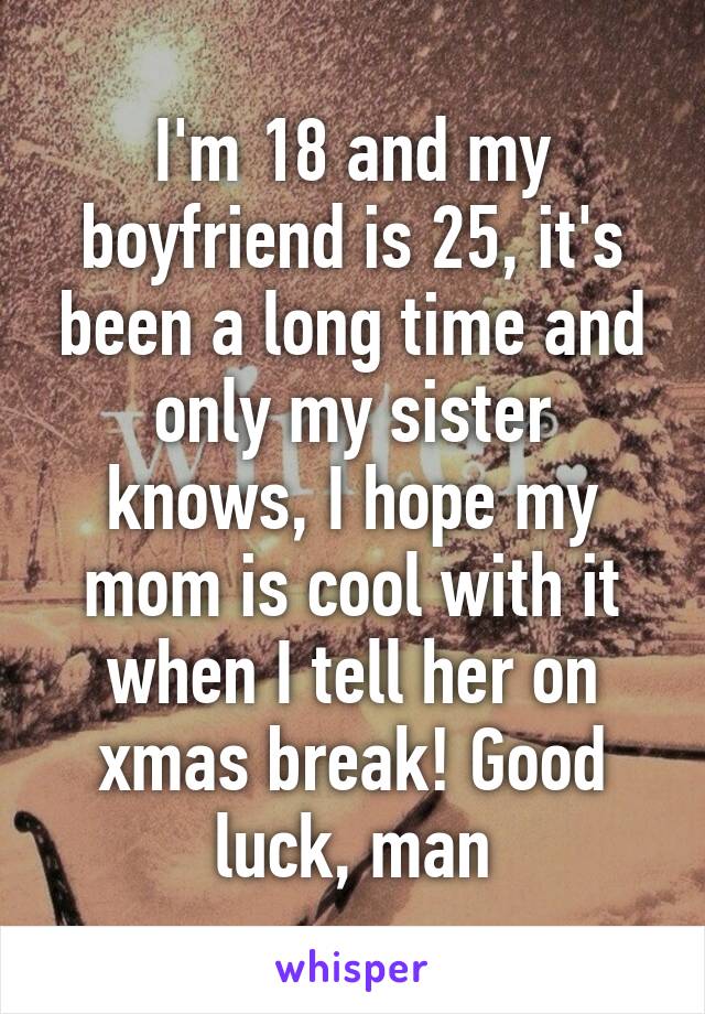 I'm 18 and my boyfriend is 25, it's been a long time and only my sister knows, I hope my mom is cool with it when I tell her on xmas break! Good luck, man