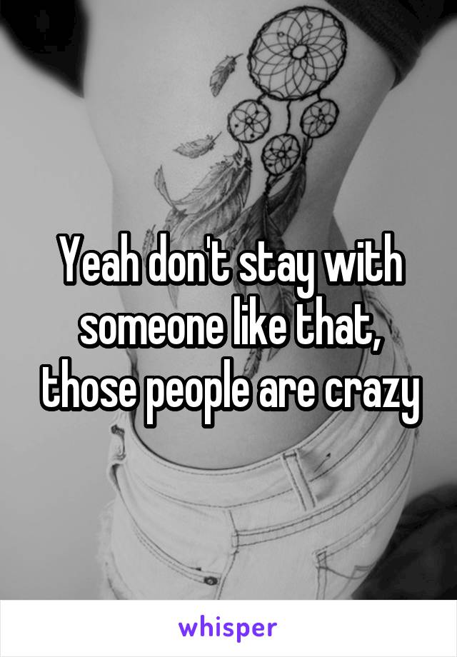 Yeah don't stay with someone like that, those people are crazy