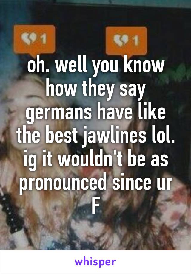 oh. well you know how they say germans have like the best jawlines lol. ig it wouldn't be as pronounced since ur F