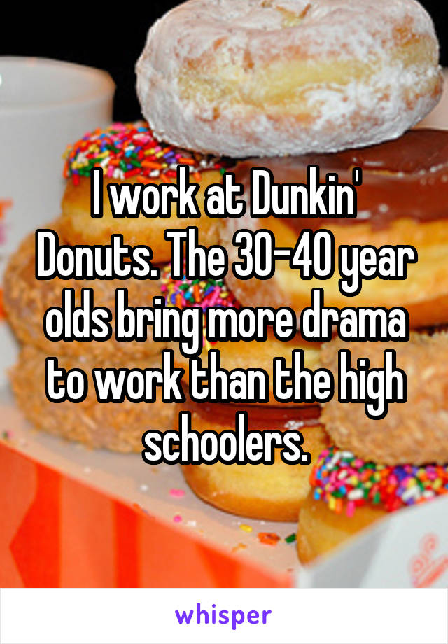 I work at Dunkin' Donuts. The 30-40 year olds bring more drama to work than the high schoolers.