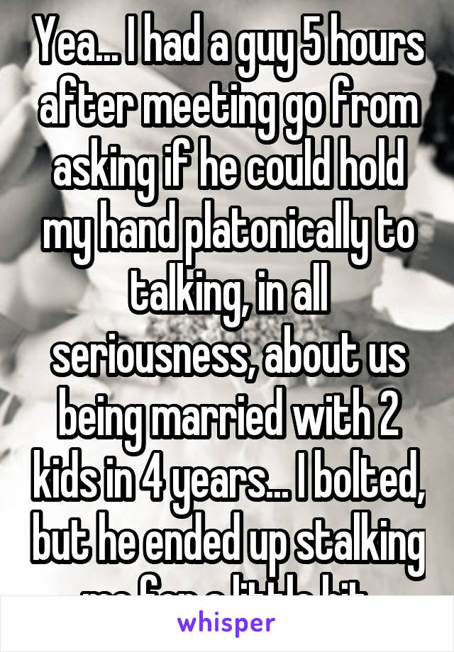 Yea... I had a guy 5 hours after meeting go from asking if he could hold my hand platonically to talking, in all seriousness, about us being married with 2 kids in 4 years... I bolted, but he ended up stalking me for a little bit.