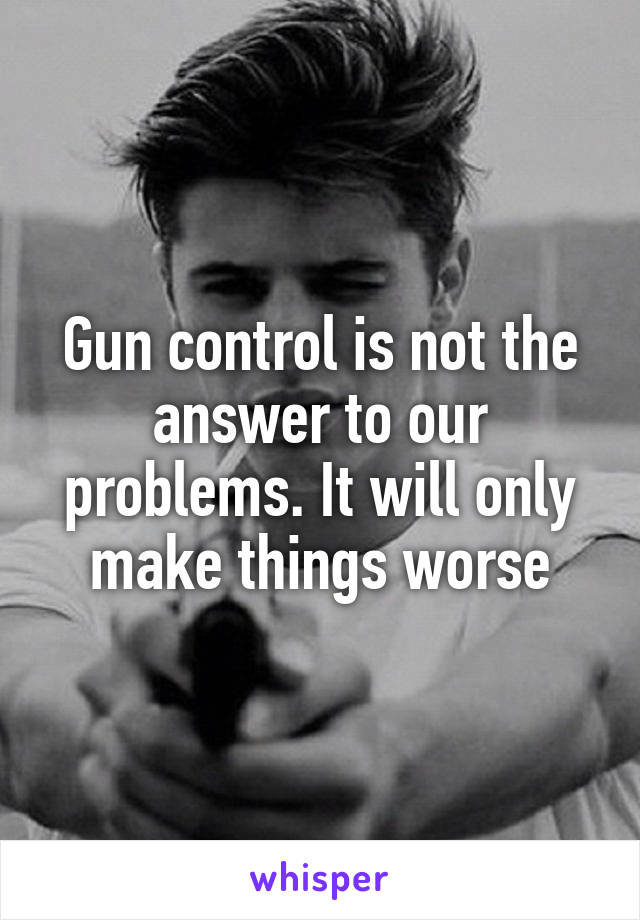 Gun control is not the answer to our problems. It will only make things worse