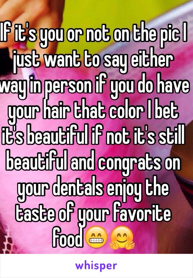 If it's you or not on the pic I just want to say either way in person if you do have your hair that color I bet it's beautiful if not it's still beautiful and congrats on your dentals enjoy the taste of your favorite food😁🤗