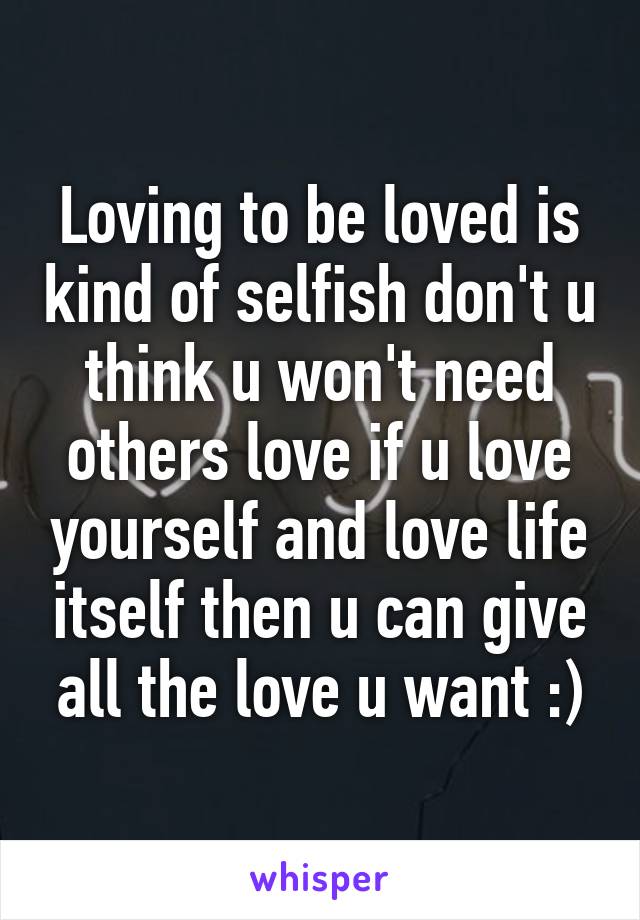 Loving to be loved is kind of selfish don't u think u won't need others love if u love yourself and love life itself then u can give all the love u want :)