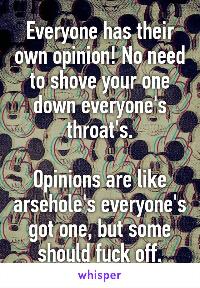 Everyone has their own opinion! No need to shove your one down everyone's throat's.

Opinions are like arsehole's everyone's got one, but some should fuck off.