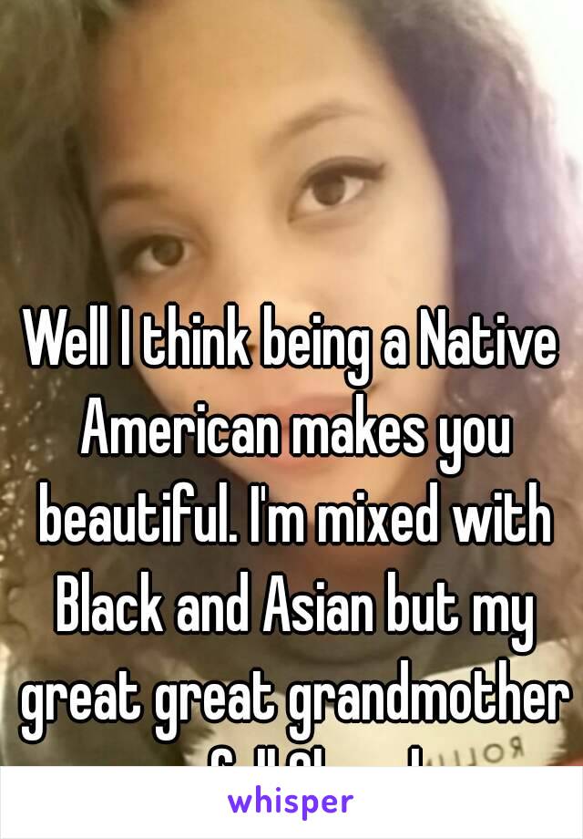 Well I think being a Native American makes you beautiful. I'm mixed with Black and Asian but my great great grandmother was full Cherokee