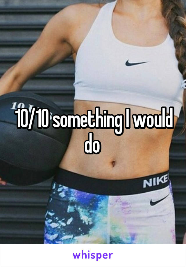 10/10 something I would do 
