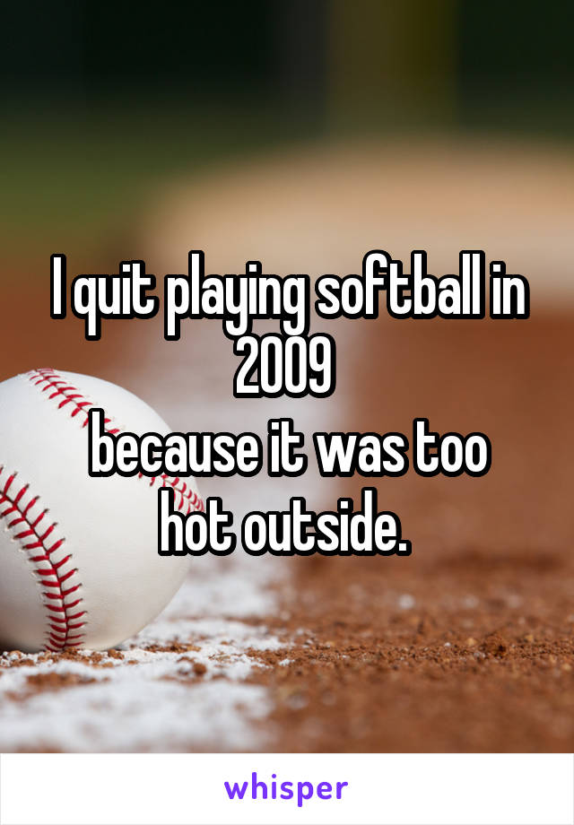I quit playing softball in 2009 
because it was too hot outside. 
