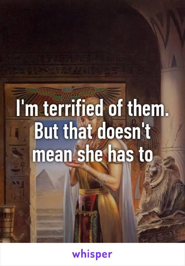 I'm terrified of them. But that doesn't mean she has to