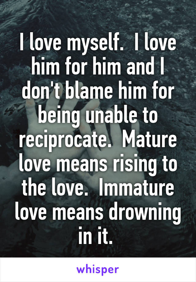 I love myself.  I love him for him and I don't blame him for being unable to reciprocate.  Mature love means rising to the love.  Immature love means drowning in it. 