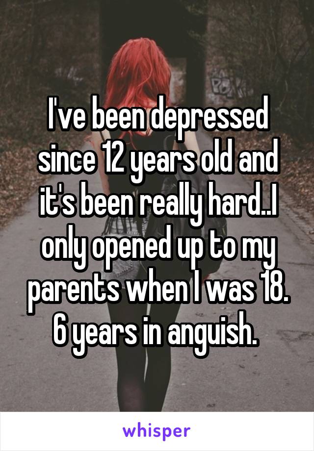 I've been depressed since 12 years old and it's been really hard..I only opened up to my parents when I was 18. 6 years in anguish. 