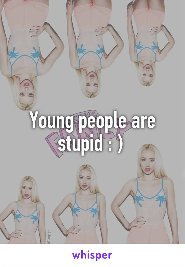 Young people are stupid : ) 