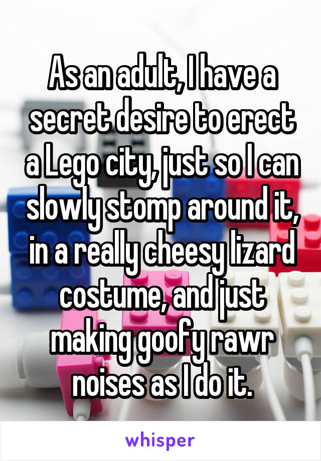 As an adult, I have a secret desire to erect a Lego city, just so I can slowly stomp around it, in a really cheesy lizard costume, and just making goofy rawr noises as I do it.
