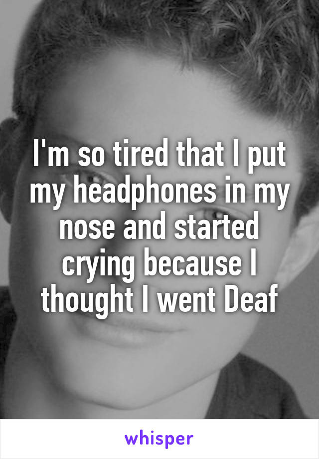 I'm so tired that I put my headphones in my nose and started crying because I thought I went Deaf