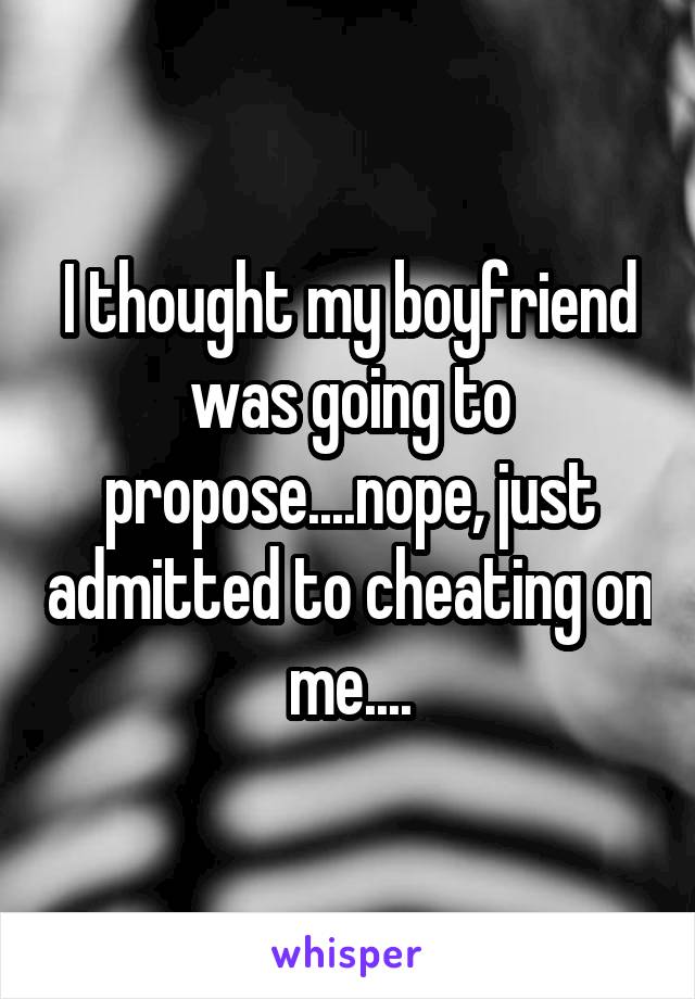 I thought my boyfriend was going to propose....nope, just admitted to cheating on me....