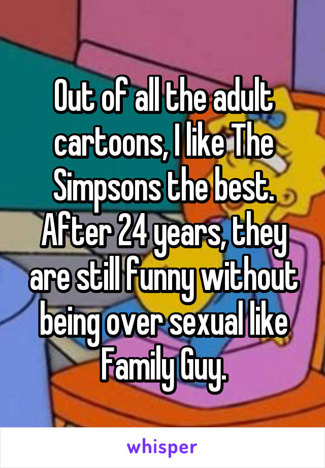 Out of all the adult cartoons, I like The Simpsons the best. After 24 years, they are still funny without being over sexual like Family Guy.