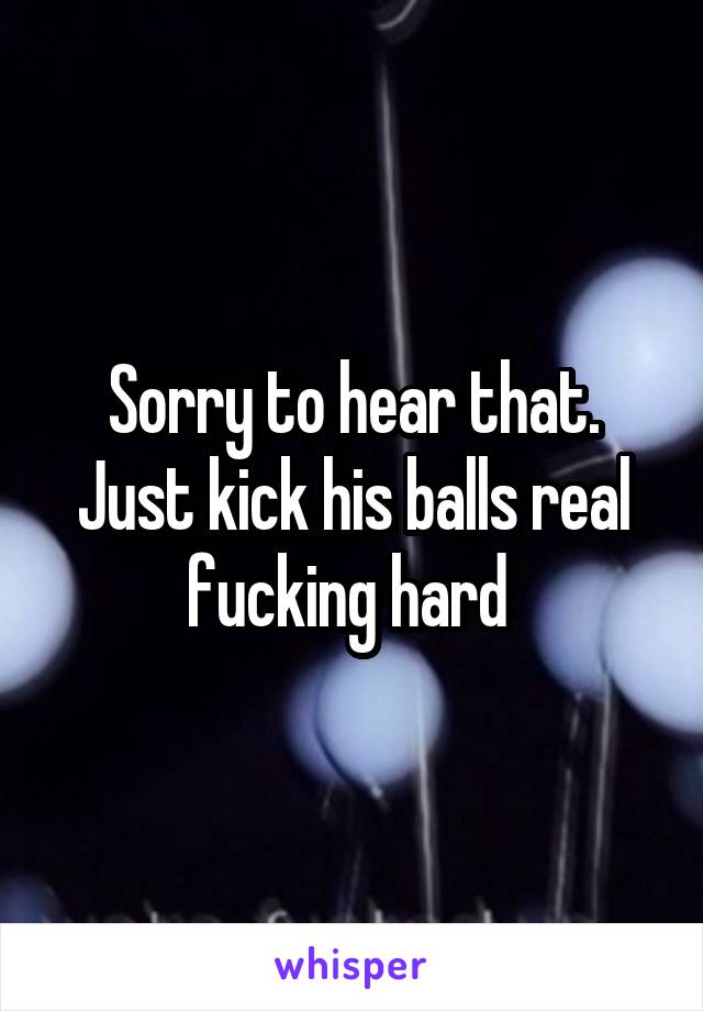 Sorry to hear that. Just kick his balls real fucking hard 