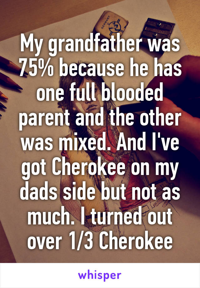 My grandfather was 75% because he has one full blooded parent and the other was mixed. And I've got Cherokee on my dads side but not as much. I turned out over 1/3 Cherokee