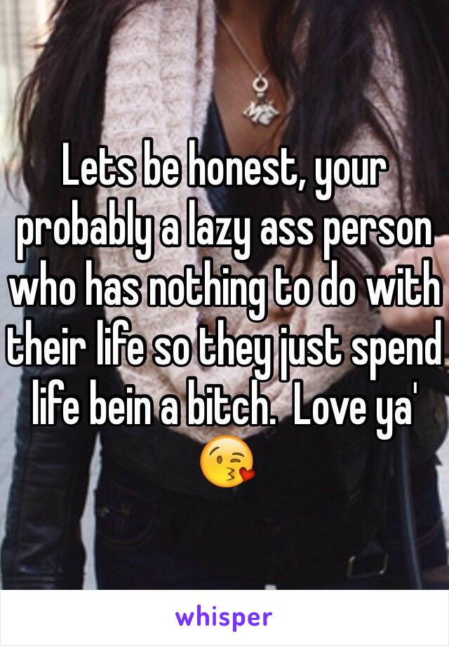 Lets be honest, your probably a lazy ass person who has nothing to do with their life so they just spend life bein a bitch.  Love ya' 😘