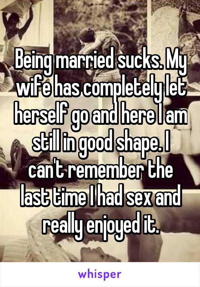 Being married sucks. My wife has completely let herself go and here I am still in good shape. I can't remember the last time I had sex and really enjoyed it.