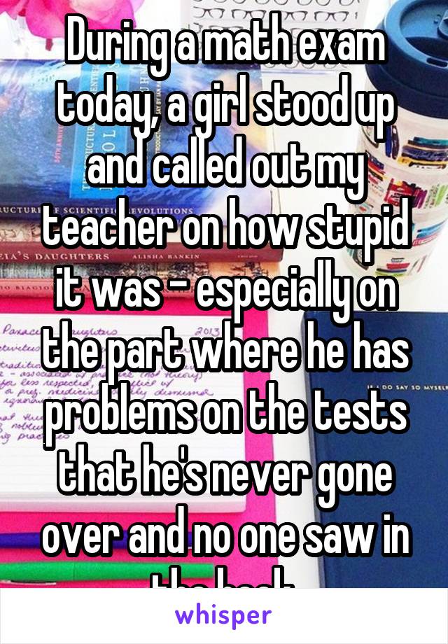 During a math exam today, a girl stood up and called out my teacher on how stupid it was - especially on the part where he has problems on the tests that he's never gone over and no one saw in the book.