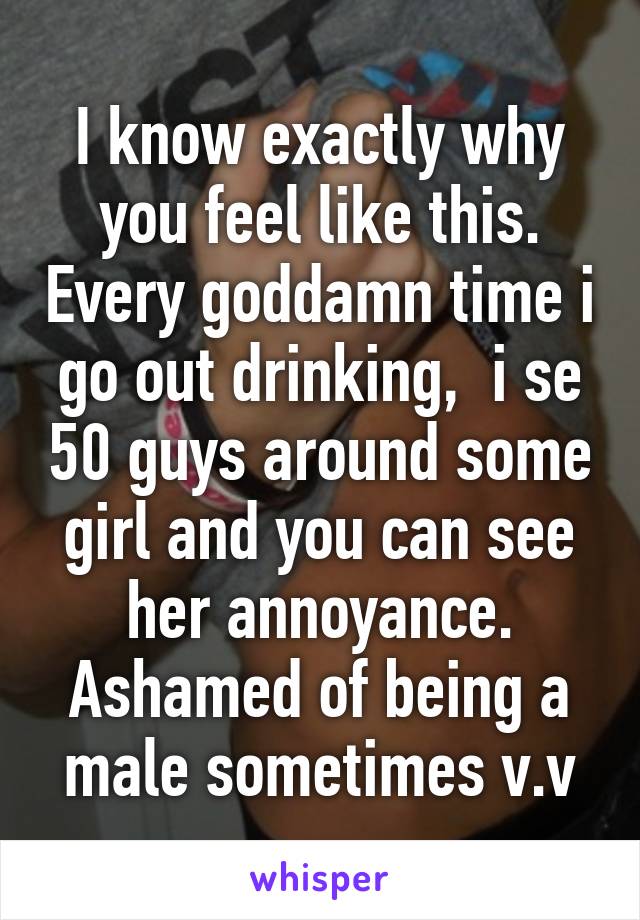 I know exactly why you feel like this. Every goddamn time i go out drinking,  i se 50 guys around some girl and you can see her annoyance. Ashamed of being a male sometimes v.v