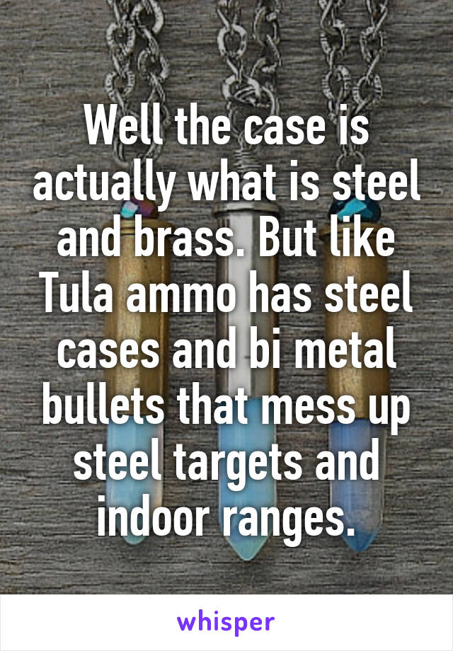 Well the case is actually what is steel and brass. But like Tula ammo has steel cases and bi metal bullets that mess up steel targets and indoor ranges.