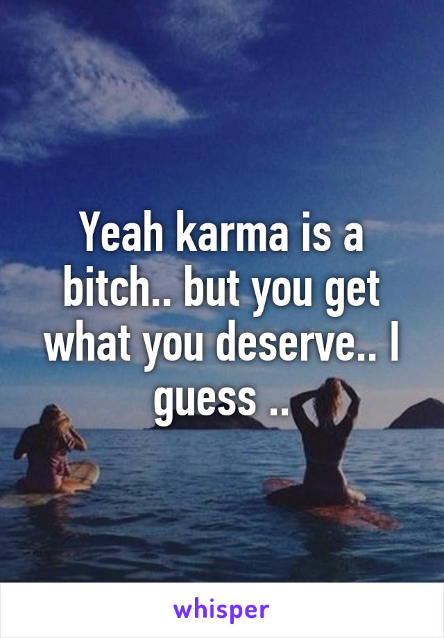 Yeah karma is a bitch.. but you get what you deserve.. I guess ..