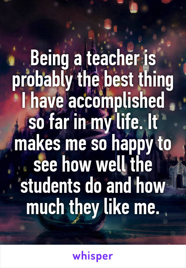 Being a teacher is probably the best thing I have accomplished so far in my life. It makes me so happy to see how well the students do and how much they like me.