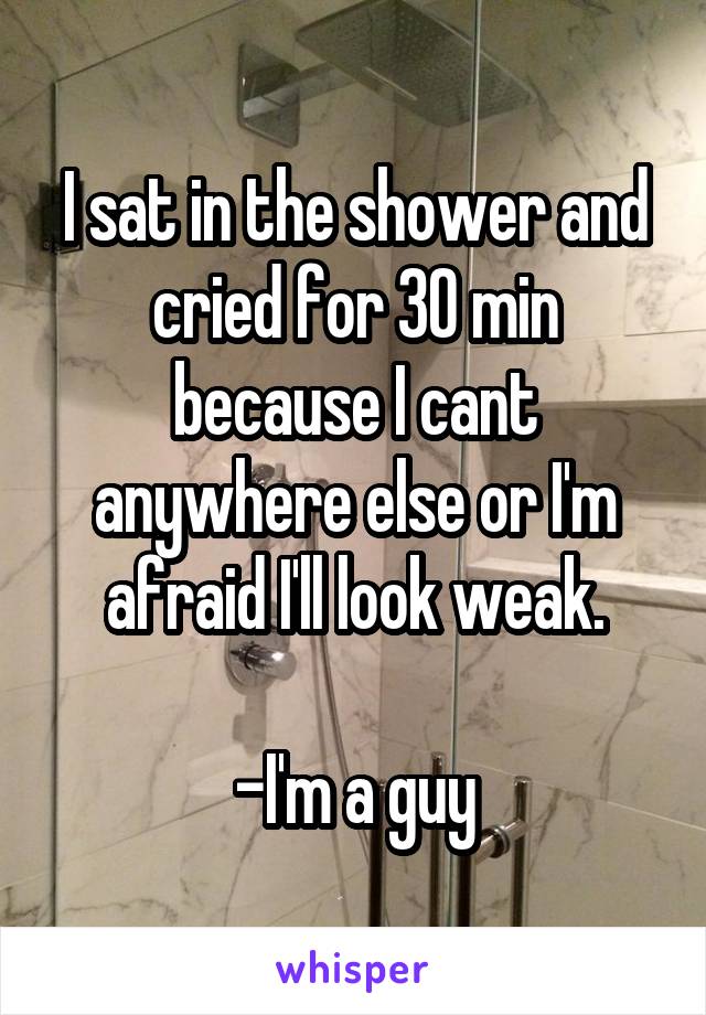 I sat in the shower and cried for 30 min because I cant anywhere else or I'm afraid I'll look weak.

-I'm a guy