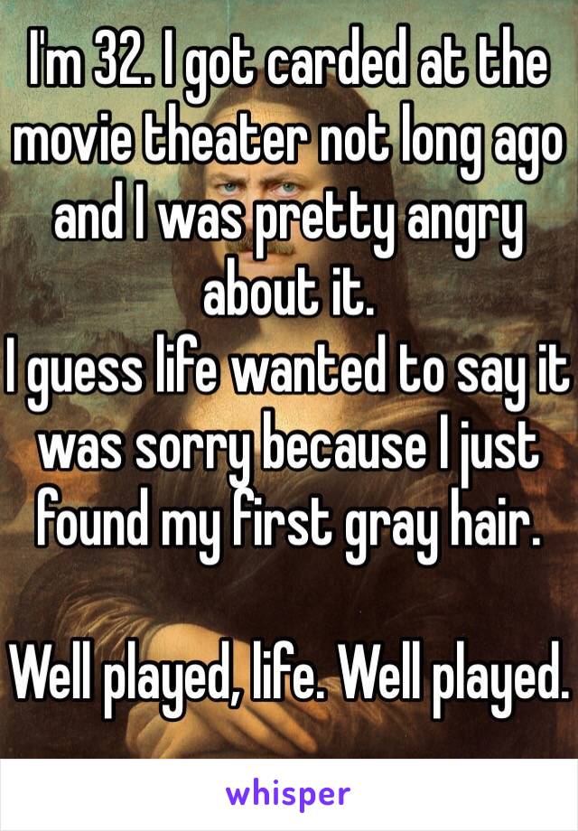 I'm 32. I got carded at the movie theater not long ago and I was pretty angry about it. 
I guess life wanted to say it was sorry because I just found my first gray hair. 

Well played, life. Well played. 
